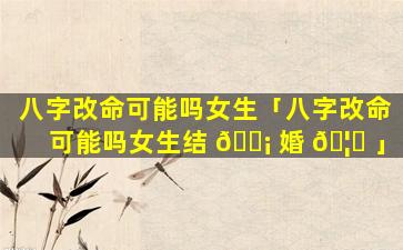 八字改命可能吗女生「八字改命可能吗女生结 🐡 婚 🦍 」